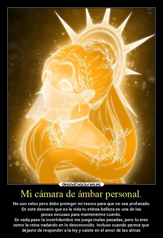 Mi cámara de ámbar personal. - No son celos pero debo proteger mi tesoro para que no sea profanado
En este desvarío que es la vida tu etérea belleza es una de las
pocas excusas para mantenerme cuerdo.
En cada paso la incertidumbre me juega malas pasadas, pero tu eres
como la reina nadando en lo desconocido. Incluso cuando parece que
dejaste de responder a la ley y caiste en el amor de las almas