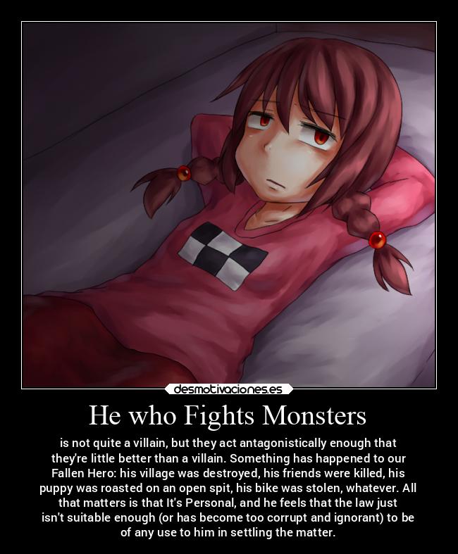 He who Fights Monsters - is not quite a villain, but they act antagonistically enough that
theyre little better than a villain. Something has happened to our
Fallen Hero: his village was destroyed, his friends were killed, his
puppy was roasted on an open spit, his bike was stolen, whatever. All
that matters is that Its Personal, and he feels that the law just
isnt suitable enough (or has become too corrupt and ignorant) to be
of any use to him in settling the matter.