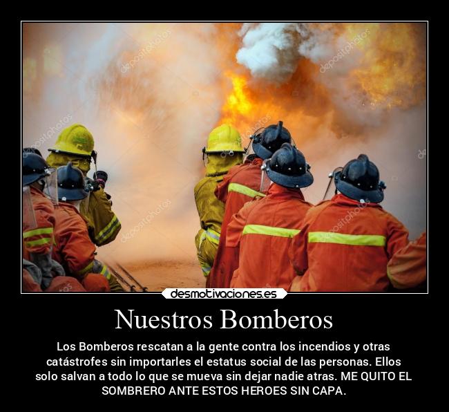 Nuestros Bomberos - Los Bomberos rescatan a la gente contra los incendios y otras
catástrofes sin importarles el estatus social de las personas. Ellos
solo salvan a todo lo que se mueva sin dejar nadie atras. ME QUITO EL
SOMBRERO ANTE ESTOS HEROES SIN CAPA.
