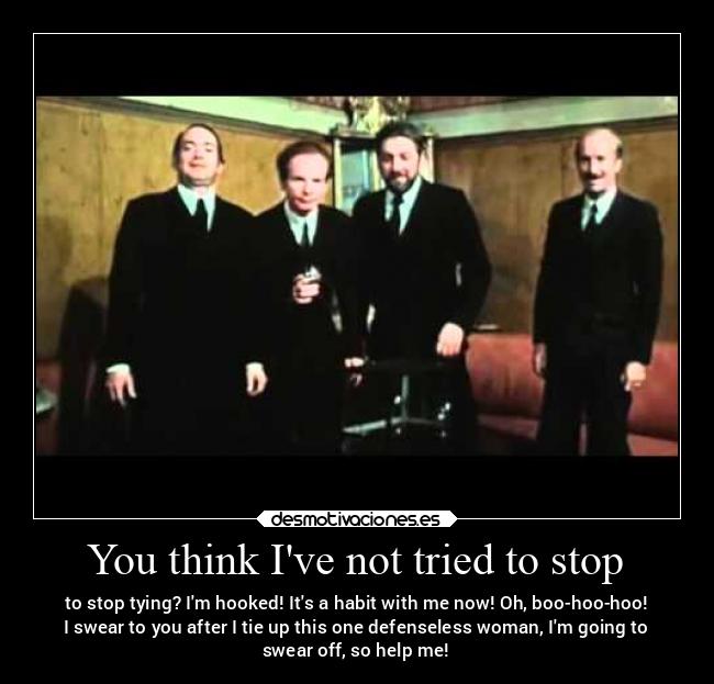 You think Ive not tried to stop - to stop tying? Im hooked! Its a habit with me now! Oh, boo-hoo-hoo!
I swear to you after I tie up this one defenseless woman, Im going to
swear off, so help me!