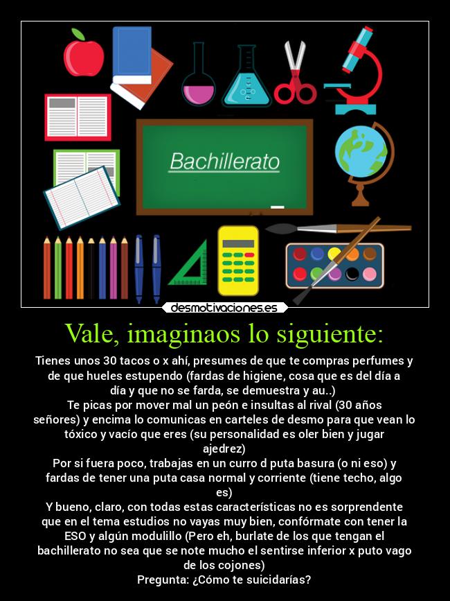 Vale, imaginaos lo siguiente: - Tienes unos 30 tacos o x ahí, presumes de que te compras perfumes y
de que hueles estupendo (fardas de higiene, cosa que es del día a
día y que no se farda, se demuestra y au..) 
Te picas por mover mal un peón e insultas al rival (30 años
señores) y encima lo comunicas en carteles de desmo para que vean lo
tóxico y vacío que eres (su personalidad es oler bien y jugar
ajedrez)
Por si fuera poco, trabajas en un curro d puta basura (o ni eso) y
fardas de tener una puta casa normal y corriente (tiene techo, algo
es)
Y bueno, claro, con todas estas características no es sorprendente
que en el tema estudios no vayas muy bien, confórmate con tener la
ESO y algún modulillo (Pero eh, burlate de los que tengan el
bachillerato no sea que se note mucho el sentirse inferior x puto vago
de los cojones)
Pregunta: ¿Cómo te suicidarías?