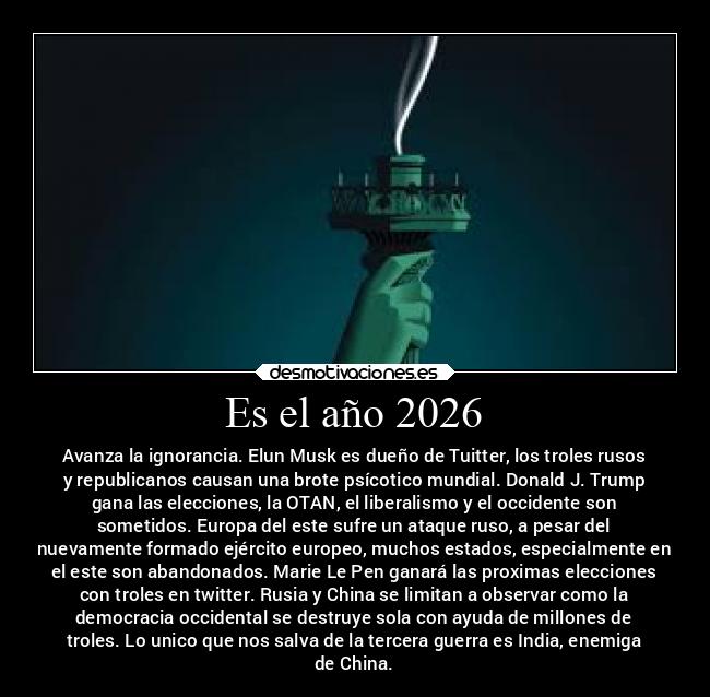 Es el año 2026 - Avanza la ignorancia. Elun Musk es dueño de Tuitter, los troles rusos
y republicanos causan una brote psícotico mundial. Donald J. Trump
gana las elecciones, la OTAN, el liberalismo y el occidente son
sometidos. Europa del este sufre un ataque ruso, a pesar del
nuevamente formado ejército europeo, muchos estados, especialmente en
el este son abandonados. Marie Le Pen ganará las proximas elecciones
con troles en twitter. Rusia y China se limitan a observar como la
democracia occidental se destruye sola con ayuda de millones de
troles. Lo unico que nos salva de la tercera guerra es India, enemiga
de China.