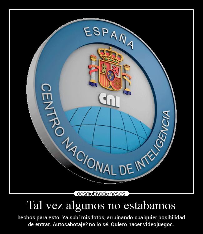 Tal vez algunos no estabamos - hechos para esto. Ya subí mis fotos, arruinando cualquier posibilidad
de entrar. Autosabotaje? no lo sé. Quiero hacer videojuegos.