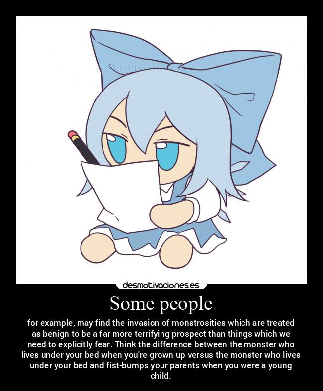 Some people - for example, may find the invasion of monstrosities which are treated
as benign to be a far more terrifying prospect than things which we
need to explicitly fear. Think the difference between the monster who
lives under your bed when youre grown up versus the monster who lives
under your bed and fist-bumps your parents when you were a young
child.