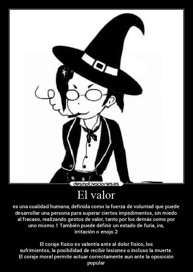El valor - es una cualidad humana, definida como la fuerza de voluntad que puede
desarrollar una persona para superar ciertos impedimentos, sin miedo
al fracaso, realizando gestos de valor, tanto por los demás como por
uno mismo.1 También puede definir un estado de furia, ira,
irritación o enojo.2
El coraje físico es valentía ante al dolor físico, los
sufrimientos, la posibilidad de recibir lesiones o incluso la muerte.
El coraje moral permite actuar correctamente aun ante la oposición
popular