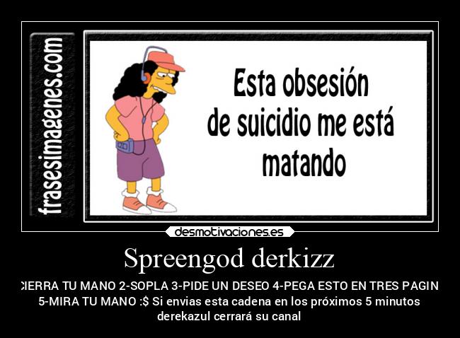 Spreengod derkizz - 1-CIERRA TU MANO 2-SOPLA 3-PIDE UN DESEO 4-PEGA ESTO EN TRES PAGINAS
5-MIRA TU MANO :$ Si envias esta cadena en los próximos 5 minutos
derekazul cerrará su canal
