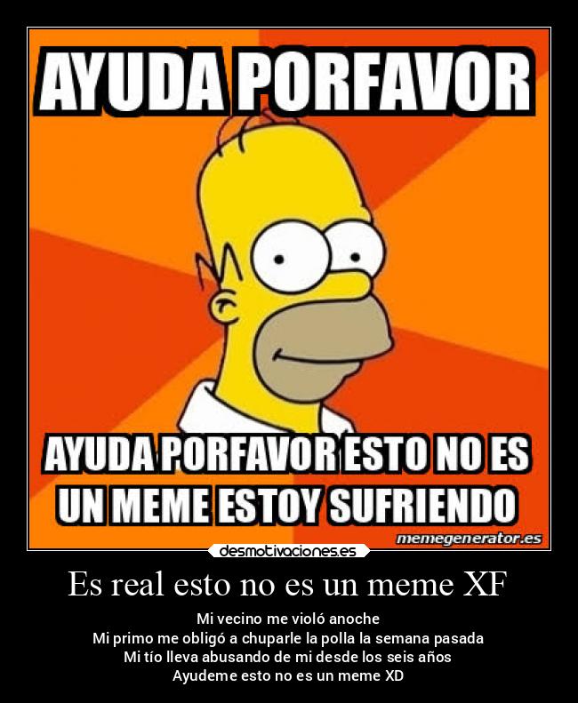 Es real esto no es un meme XF - Mi vecino me violó anoche
Mi primo me obligó a chuparle la polla la semana pasada
Mi tío lleva abusando de mi desde los seis años
Ayudeme esto no es un meme XD