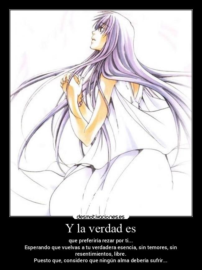 Y la verdad es - que preferiría rezar por ti...
Esperando que vuelvas a tu verdadera esencia, sin temores, sin
resentimientos, libre.
Puesto que, considero que ningún alma debería sufrir...