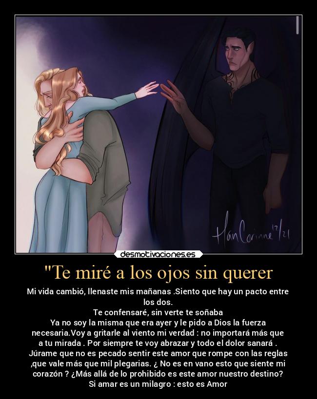 Te miré a los ojos sin querer - Mi vida cambió, llenaste mis mañanas .Siento que hay un pacto entre
los dos.
 Te confensaré, sin verte te soñaba 
Ya no soy la misma que era ayer y le pido a Dios la fuerza
necesaria.Voy a gritarle al viento mi verdad : no importará más que
a tu mirada . Por siempre te voy abrazar y todo el dolor sanará .
Júrame que no es pecado sentir este amor que rompe con las reglas
,que vale más que mil plegarias. ¿ No es en vano esto que siente mi
corazón ? ¿Más allá de lo prohibido es este amor nuestro destino?
Si amar es un milagro : esto es Amor