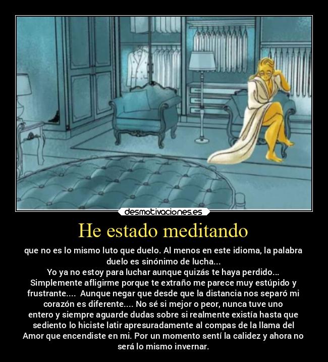 He estado meditando - que no es lo mismo luto que duelo. Al menos en este idioma, la palabra
duelo es sinónimo de lucha...
Yo ya no estoy para luchar aunque quizás te haya perdido...
Simplemente afligirme porque te extraño me parece muy estúpido y
frustrante....  Aunque negar que desde que la distancia nos separó mi
corazón es diferente.... No sé si mejor o peor, nunca tuve uno
entero y siempre aguarde dudas sobre si realmente existía hasta que
sediento lo hiciste latir apresuradamente al compas de la llama del
Amor que encendiste en mi. Por un momento sentí la calidez y ahora no
será lo mismo invernar.