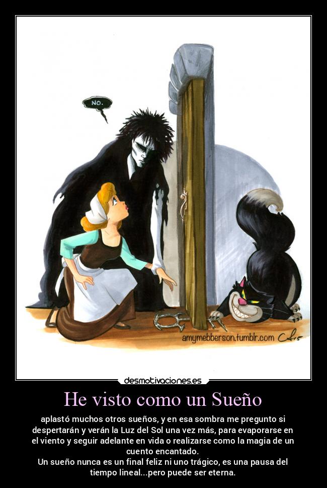 He visto como un Sueño - aplastó muchos otros sueños, y en esa sombra me pregunto si
despertarán y verán la Luz del Sol una vez más, para evaporarse en
el viento y seguir adelante en vida o realizarse como la magia de un
cuento encantado.
Un sueño nunca es un final feliz ni uno trágico, es una pausa del
tiempo lineal...pero puede ser eterna.