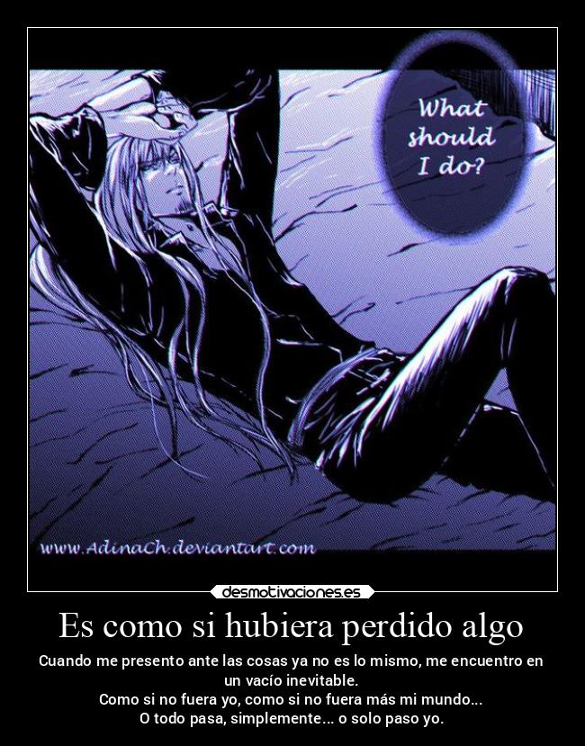 Es como si hubiera perdido algo - Cuando me presento ante las cosas ya no es lo mismo, me encuentro en
un vacío inevitable.
Como si no fuera yo, como si no fuera más mi mundo...
O todo pasa, simplemente... o solo paso yo.