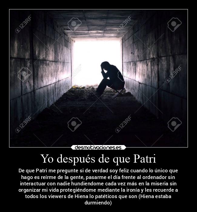 Yo después de que Patri - De que Patri me pregunte si de verdad soy feliz cuando lo único que
hago es reírme de la gente, pasarme el día frente al ordenador sin
interactuar con nadie hundiendome cada vez más en la miseria sin
organizar mi vida protegiéndome mediante la ironía y les recuerde a
todos los viewers de Hiena lo patéticos que son (Hiena estaba
durmiendo)