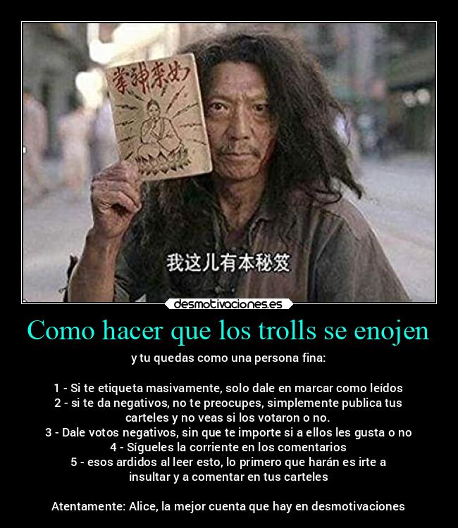 Como hacer que los trolls se enojen - y tu quedas como una persona fina:

1 - Si te etiqueta masivamente, solo dale en marcar como leídos
2 - si te da negativos, no te preocupes, simplemente publica tus
carteles y no veas si los votaron o no.
3 - Dale votos negativos, sin que te importe si a ellos les gusta o no
4 - Sígueles la corriente en los comentarios
5 - esos ardidos al leer esto, lo primero que harán es irte a
insultar y a comentar en tus carteles

Atentamente: Alice, la mejor cuenta que hay en desmotivaciones