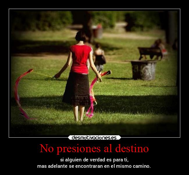 No presiones al destino - si alguien de verdad es para ti,
mas adelante se encontraran en el mismo camino.