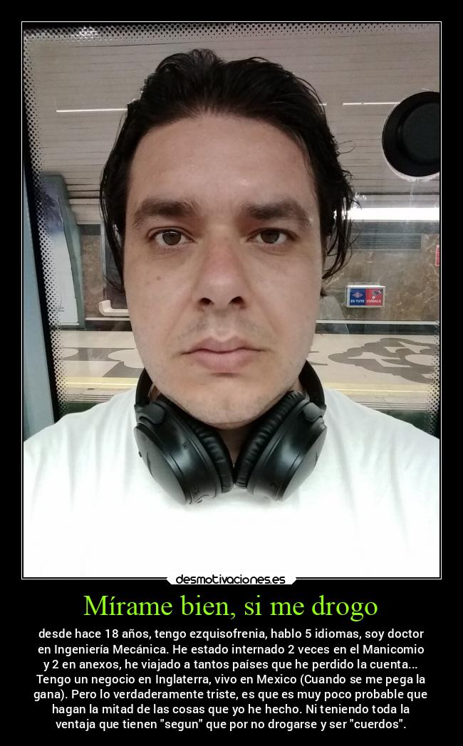 Mírame bien, si me drogo - desde hace 18 años, tengo ezquisofrenia, hablo 5 idiomas, soy doctor
en Ingeniería Mecánica. He estado internado 2 veces en el Manicomio
y 2 en anexos, he viajado a tantos países que he perdido la cuenta...
Tengo un negocio en Inglaterra, vivo en Mexico (Cuando se me pega la
gana). Pero lo verdaderamente triste, es que es muy poco probable que
hagan la mitad de las cosas que yo he hecho. Ni teniendo toda la
ventaja que tienen segun que por no drogarse y ser cuerdos.