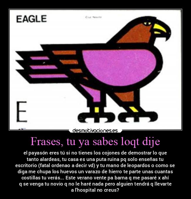 Frases, tu ya sabes loqt dije - el payasón eres tú si no tienes los cojones de demostrar lo que
tanto alardeas, tu casa es una puta ruina pq solo enseñas tu
escritorio (fatal ordenao a decir vd) y tu mano de leopardos o como se
diga me chupa los huevos un varazo de hierro te parte unas cuantas
costillas tu verás... Este verano vente pa barna q me pasaré x ahí
q se venga tu novio q no le haré nada pero alguien tendrá q llevarte
a lhospital no creus?