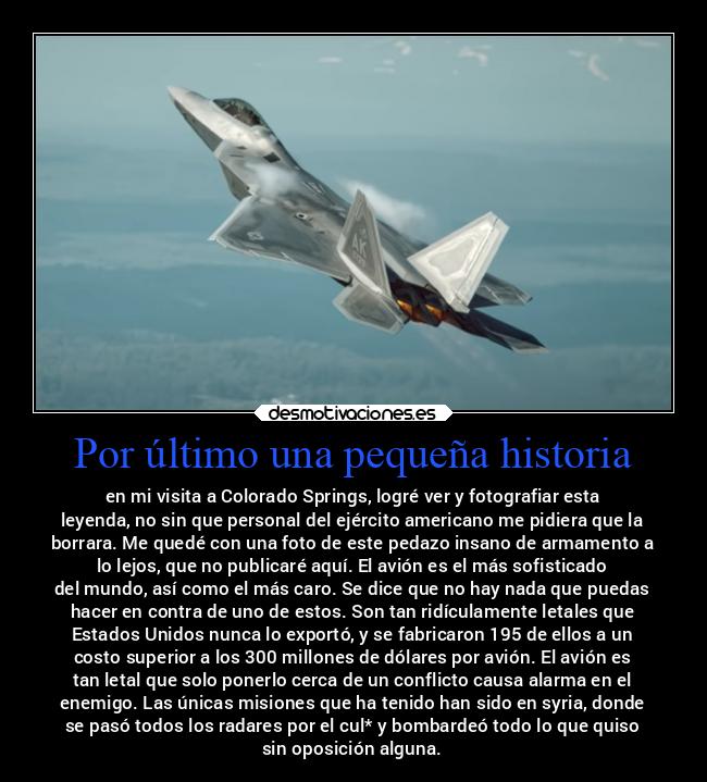 Por último una pequeña historia - en mi visita a Colorado Springs, logré ver y fotografiar esta
leyenda, no sin que personal del ejército americano me pidiera que la
borrara. Me quedé con una foto de este pedazo insano de armamento a
lo lejos, que no publicaré aquí. El avión es el más sofisticado
del mundo, así como el más caro. Se dice que no hay nada que puedas
hacer en contra de uno de estos. Son tan ridículamente letales que
Estados Unidos nunca lo exportó, y se fabricaron 195 de ellos a un
costo superior a los 300 millones de dólares por avión. El avión es
tan letal que solo ponerlo cerca de un conflicto causa alarma en el
enemigo. Las únicas misiones que ha tenido han sido en syria, donde
se pasó todos los radares por el cul* y bombardeó todo lo que quiso
sin oposición alguna.