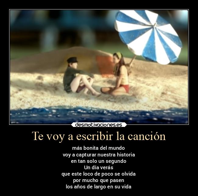 Te voy a escribir la canción - más bonita del mundo
voy a capturar nuestra historia
en tan solo un segundo
Un día verás
que este loco de poco se olvida
por mucho que pasen
los años de largo en su vida