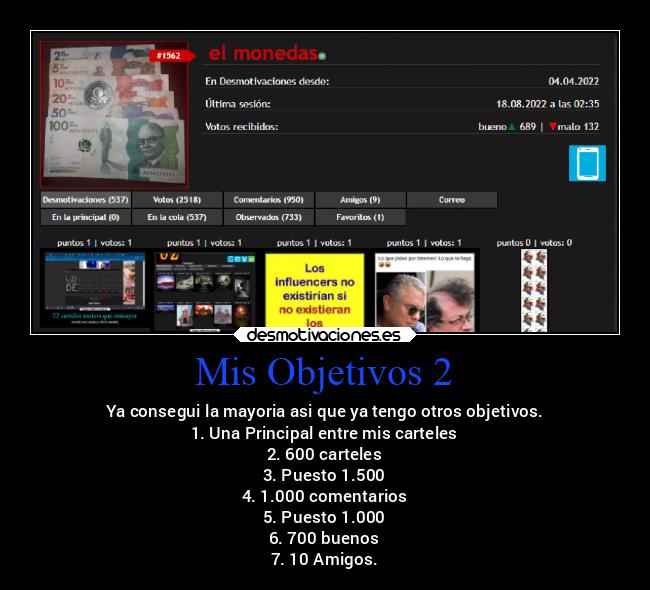 Mis Objetivos 2 - Ya consegui la mayoria asi que ya tengo otros objetivos.
1. Una Principal entre mis carteles
2. 600 carteles
3. Puesto 1.500
4. 1.000 comentarios
5. Puesto 1.000
6. 700 buenos
7. 10 Amigos.