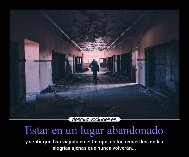 Estar en un lugar abandonado - y sentir que has viajado en el tiempo, en los recuerdos, en las
alegrías ajenas que nunca volverán...