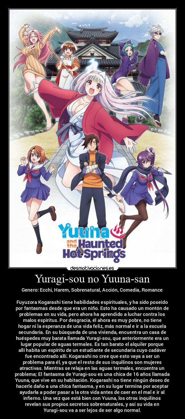 Yuragi-sou no Yuuna-san - Genero: Ecchi, Harem, Sobrenatural, Acción, Comedia, Romance
Fuyuzora Kogarashi tiene habilidades espirituales, y ha sido poseído
por fantasmas desde que era un niño. Esto ha causado un montón de
problemas en su vida, pero ahora ha aprendido a luchar contra los
malos espíritus. Por desgracia, él ahora es muy pobre, no tiene
hogar ni la esperanza de una vida feliz, más normal e ir a la escuela
secundaria. En su búsqueda de una vivienda, encuentra un casa de
huéspedes muy barata llamada Yuragi-sou, que anteriormente era un
lugar popular de aguas termales. Es tan barato el alquiler porque
allí habita un espíritu de un estudiante de secundaria cuyo cadáver
fue encontrado allí. Kogarashi no cree que esto vaya a ser un
problema para él, ya que el resto de sus inquilinos son mujeres
atractivas. Mientras se relaja en las aguas termales, encuentra un
problema; El fantasma de Yuragi-sou es una chica de 16 años llamada
Yuuna, que vive en su habitación. Kogarashi no tiene ningún deseo de
hacerle daño a una chica fantasma, y en su lugar termina por aceptar
ayudarla a poder pasar a la otra vida antes de caer en el mal e ir al
infierno. Una vez que está bien con Yuuna, los otros inquilinos
revelan sus propios secretos sobrenaturales, y así su vida en
Yuragi-sou va a ser lejos de ser algo normal.
