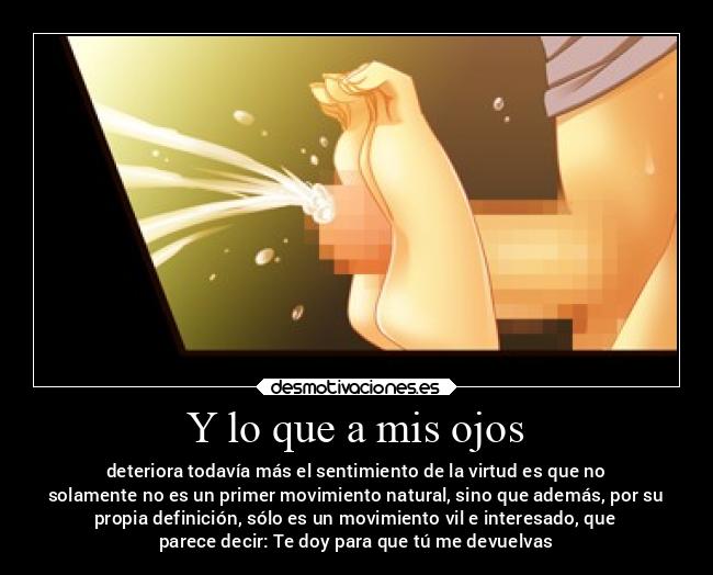 Y lo que a mis ojos - deteriora todavía más el sentimiento de la virtud es que no
solamente no es un primer movimiento natural, sino que además, por su
propia definición, sólo es un movimiento vil e interesado, que
parece decir: Te doy para que tú me devuelvas