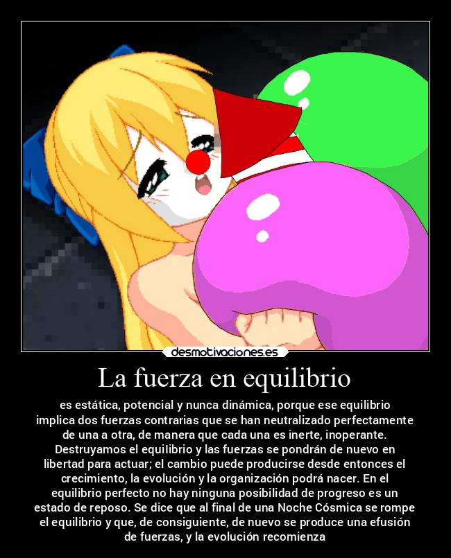 La fuerza en equilibrio - es estática, potencial y nunca dinámica, porque ese equilibrio
implica dos fuerzas contrarias que se han neutralizado perfectamente
de una a otra, de manera que cada una es inerte, inoperante.
Destruyamos el equiIibrio y las fuerzas se pondrán de nuevo en
libertad para actuar; el cambio puede producirse desde entonces el
crecimiento, la evolución y la organización podrá nacer. En el
equilibrio perfecto no hay ninguna posibilidad de progreso es un
estado de reposo. Se dice que al final de una Noche Cósmica se rompe
el equilibrio y que, de consiguiente, de nuevo se produce una efusión
de fuerzas, y la evolución recomienza