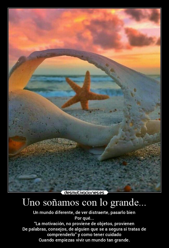 Uno soñamos con lo grande... - Un mundo diferente, de ver distraerte, pasarlo bien
Por qué...
“La motivación, no proviene de objetos, provienen
De palabras, consejos, de alguien que se a segura si tratas de
comprenderlo y como tener cuidado
Cuando empiezas vivir un mundo tan grande.