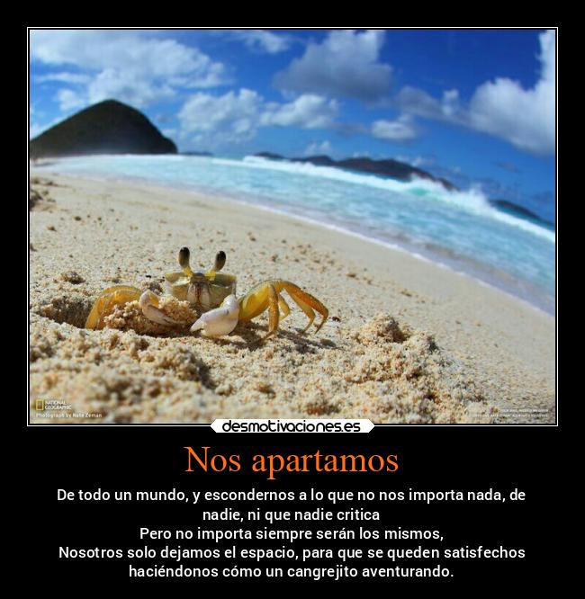 Nos apartamos - De todo un mundo, y escondernos a lo que no nos importa nada, de
nadie, ni que nadie critica
Pero no importa siempre serán los mismos,
Nosotros solo dejamos el espacio, para que se queden satisfechos
haciéndonos cómo un cangrejito aventurando.