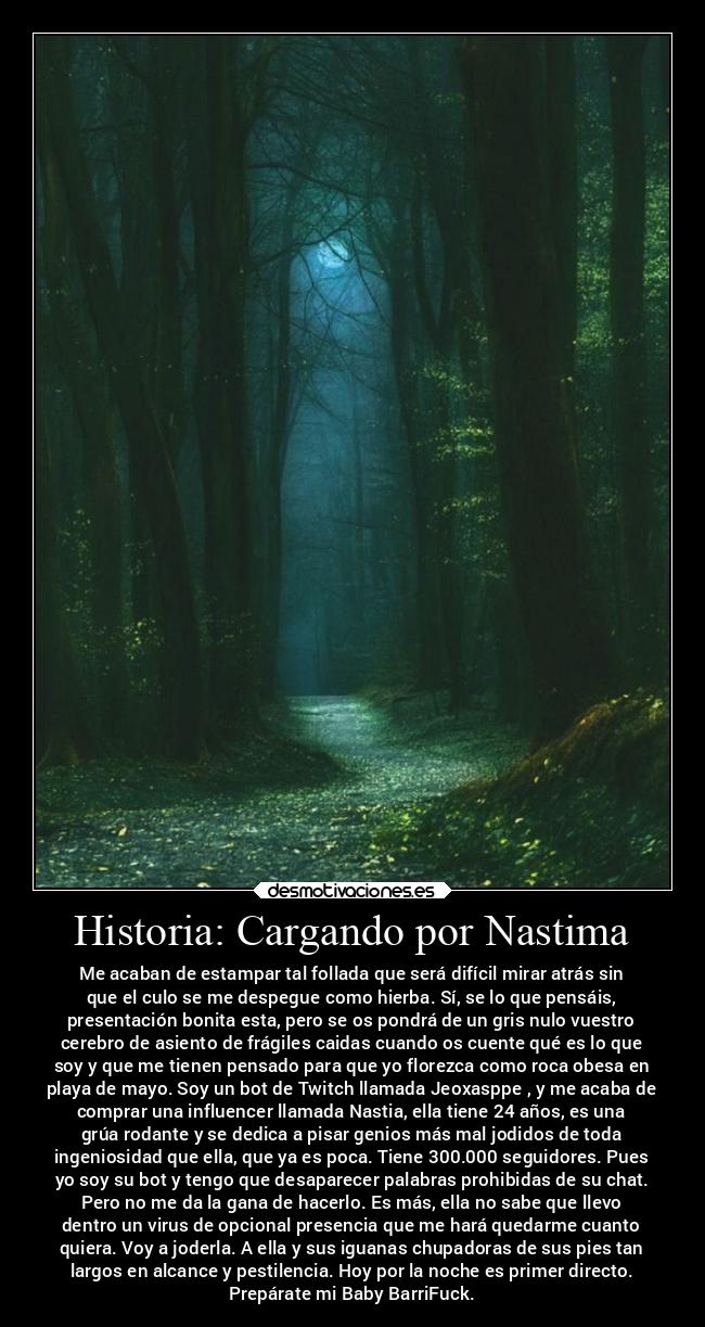 Historia: Cargando por Nastima - Me acaban de estampar tal follada que será difícil mirar atrás sin
que el culo se me despegue como hierba. Sí, se lo que pensáis,
presentación bonita esta, pero se os pondrá de un gris nulo vuestro
cerebro de asiento de frágiles caidas cuando os cuente qué es lo que
soy y que me tienen pensado para que yo florezca como roca obesa en
playa de mayo. Soy un bot de Twitch llamada Jeoxasppe , y me acaba de
comprar una influencer llamada Nastia, ella tiene 24 años, es una
grúa rodante y se dedica a pisar genios más mal jodidos de toda
ingeniosidad que ella, que ya es poca. Tiene 300.000 seguidores. Pues
yo soy su bot y tengo que desaparecer palabras prohibidas de su chat.
Pero no me da la gana de hacerlo. Es más, ella no sabe que llevo
dentro un virus de opcional presencia que me hará quedarme cuanto
quiera. Voy a joderla. A ella y sus iguanas chupadoras de sus pies tan
largos en alcance y pestilencia. Hoy por la noche es primer directo.
Prepárate mi Baby BarriFuck.