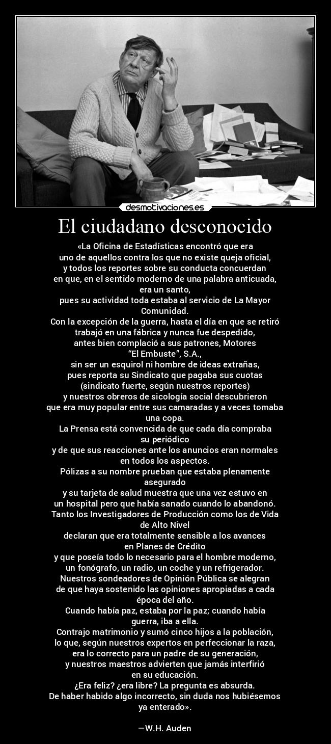 El ciudadano desconocido - «La Oficina de Estadísticas encontró que era
uno de aquellos contra los que no existe queja oficial,
y todos los reportes sobre su conducta concuerdan
en que, en el sentido moderno de una palabra anticuada,
era un santo,
pues su actividad toda estaba al servicio de La Mayor
Comunidad.
Con la excepción de la guerra, hasta el día en que se retiró
trabajó en una fábrica y nunca fue despedido,
antes bien complació a sus patrones, Motores
“El Embuste”, S.A.,
sin ser un esquirol ni hombre de ideas extrañas,
pues reporta su Sindicato que pagaba sus cuotas
(sindicato fuerte, según nuestros reportes)
y nuestros obreros de sicología social descubrieron
que era muy popular entre sus camaradas y a veces tomaba
una copa.
La Prensa está convencida de que cada día compraba
su periódico
y de que sus reacciones ante los anuncios eran normales
en todos los aspectos.
Pólizas a su nombre prueban que estaba plenamente
asegurado
y su tarjeta de salud muestra que una vez estuvo en
un hospital pero que había sanado cuando lo abandonó.
Tanto los Investigadores de Producción como los de Vida
de Alto Nivel
declaran que era totalmente sensible a los avances
en Planes de Crédito
y que poseía todo lo necesario para el hombre moderno,
un fonógrafo, un radio, un coche y un refrigerador.
Nuestros sondeadores de Opinión Pública se alegran
de que haya sostenido las opiniones apropiadas a cada
época del año.
Cuando había paz, estaba por la paz; cuando había
guerra, iba a ella.
Contrajo matrimonio y sumó cinco hijos a la población,
lo que, según nuestros expertos en perfeccionar la raza,
era lo correcto para un padre de su generación,
y nuestros maestros advierten que jamás interfirió
en su educación.
¿Era feliz? ¿era libre? La pregunta es absurda.
De haber habido algo incorrecto, sin duda nos hubiésemos
ya enterado».

—W.H. Auden