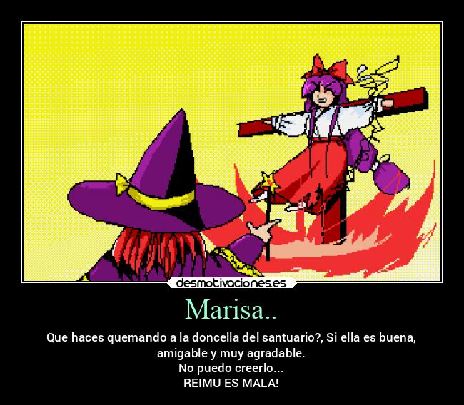 Marisa.. - Que haces quemando a la doncella del santuario?, Si ella es buena,
amigable y muy agradable.
No puedo creerlo...
REIMU ES MALA!