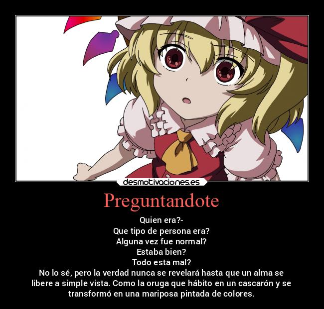 Preguntandote - Quien era?-
Que tipo de persona era?
Alguna vez fue normal?
Estaba bien?
Todo esta mal?
No lo sé, pero la verdad nunca se revelará hasta que un alma se
libere a simple vista. Como la oruga que hábito en un cascarón y se
transformó en una mariposa pintada de colores.