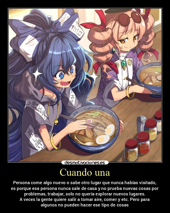 Cuando una - Persona come algo nuevo o sabe otro lugar que nunca habías visitado,
es porque esa persona nunca sale de casa y no prueba nuevas cosas por
problemas, trabajar, solo no quería explorar nuevos lugares.
A veces la gente quiere salir a tomar aire, comer y etc. Pero para
algunos no pueden hacer ese tipo de cosas