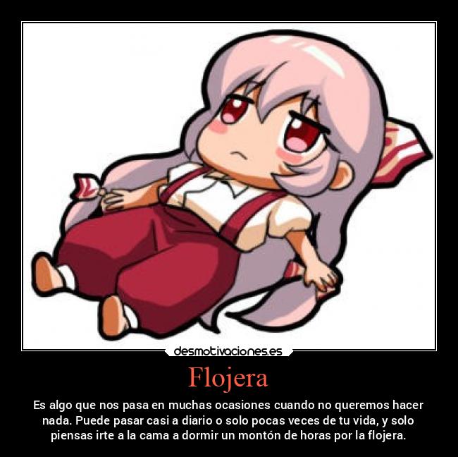 Flojera - Es algo que nos pasa en muchas ocasiones cuando no queremos hacer
nada. Puede pasar casi a diario o solo pocas veces de tu vida, y solo
piensas irte a la cama a dormir un montón de horas por la flojera.