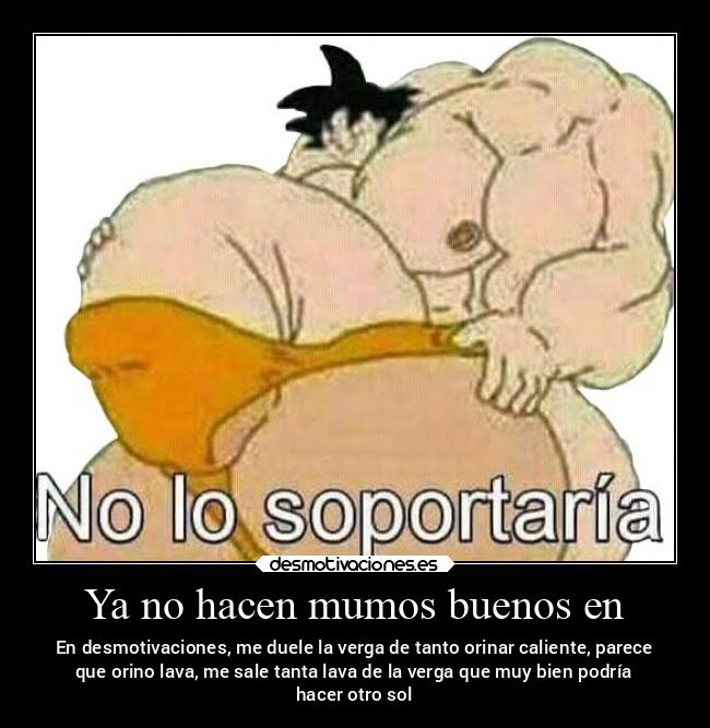 Ya no hacen mumos buenos en - En desmotivaciones, me duele la verga de tanto orinar caliente, parece
que orino lava, me sale tanta lava de la verga que muy bien podría
hacer otro sol