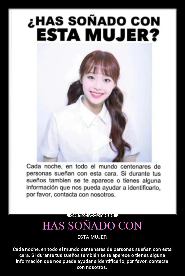 HAS SOÑADO CON - ESTA MUJER

Cada noche, en todo el mundo centenares de personas sueñan con esta
cara. Si durante tus sueños también se te aparece o tienes alguna
información que nos pueda ayudar a identificarlo, por favor, contacta
con nosotros.