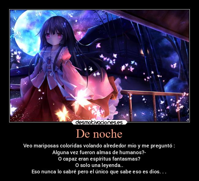 De noche - Veo mariposas coloridas volando alrededor mio y me preguntó :
Alguna vez fueron almas de humanos?-
O capaz eran espíritus fantasmas?
O solo una leyenda..
Eso nunca lo sabré pero el único que sabe eso es dios. . .