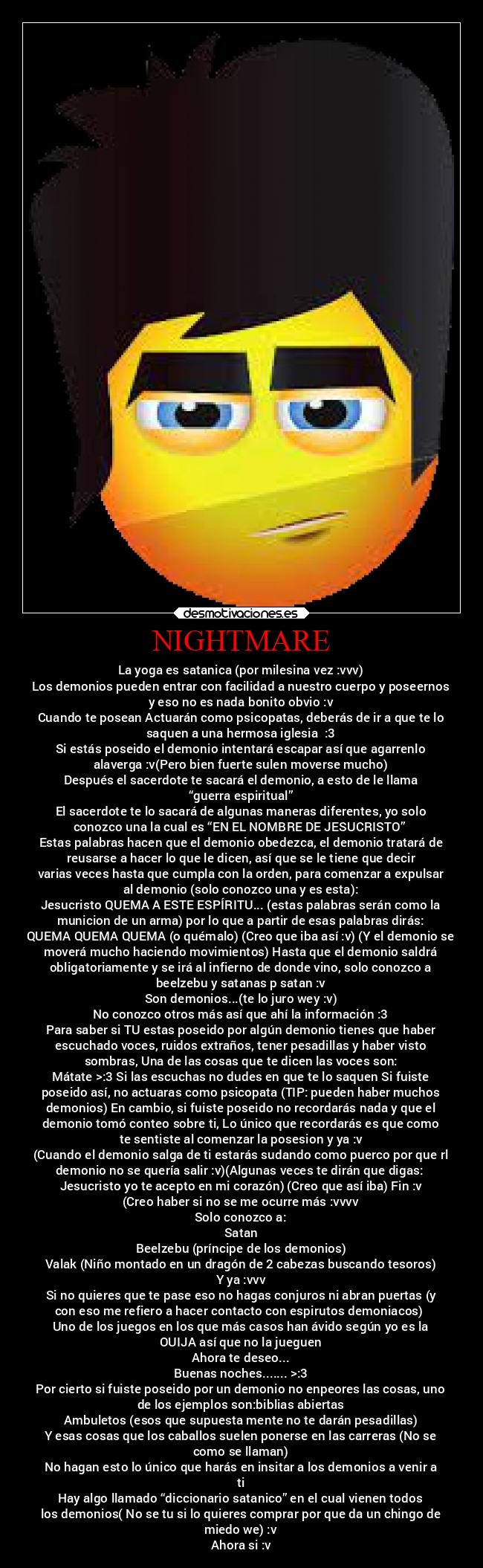 NIGHTMARE - La yoga es satanica (por milesina vez :vvv)
Los demonios pueden entrar con facilidad a nuestro cuerpo y poseernos
y eso no es nada bonito obvio :v
Cuando te posean Actuarán como psicopatas, deberás de ir a que te lo
saquen a una hermosa iglesia ⛪:3
Si estás poseido el demonio intentará escapar así que agarrenlo
alaverga :v(Pero bien fuerte sulen moverse mucho)
Después el sacerdote te sacará el demonio, a esto de le llama
“guerra espiritual”
El sacerdote te lo sacará de algunas maneras diferentes, yo solo
conozco una la cual es “EN EL NOMBRE DE JESUCRISTO” 
Estas palabras hacen que el demonio obedezca, el demonio tratará de
reusarse a hacer lo que le dicen, así que se le tiene que decir
varias veces hasta que cumpla con la orden, para comenzar a expulsar
al demonio (solo conozco una y es esta):
Jesucristo QUEMA A ESTE ESPÍRITU... (estas palabras serán como la
municion de un arma) por lo que a partir de esas palabras dirás:
QUEMA QUEMA QUEMA (o quémalo) (Creo que iba así :v) (Y el demonio se
moverá mucho haciendo movimientos) Hasta que el demonio saldrá
obligatoriamente y se irá al infierno de donde vino, solo conozco a
beelzebu y satanas p satan :v
Son demonios...(te lo juro wey :v)
No conozco otros más así que ahí la información :3
Para saber si TU estas poseido por algún demonio tienes que haber
escuchado voces, ruidos extraños, tener pesadillas y haber visto
sombras, Una de las cosas que te dicen las voces son:
Mátate >:3 Si las escuchas no dudes en que te lo saquen Si fuiste
poseido así, no actuaras como psicopata (TIP: pueden haber muchos
demonios) En cambio, si fuiste poseido no recordarás nada y que el
demonio tomó conteo sobre ti, Lo único que recordarás es que como
te sentiste al comenzar la posesion y ya :v
(Cuando el demonio salga de ti estarás sudando como puerco por que rl
demonio no se quería salir :v)(Algunas veces te dirán que digas: 
Jesucristo yo te acepto en mi corazón) (Creo que así iba) Fin :v
(Creo haber si no se me ocurre más :vvvv
Solo conozco a:
Satan
Beelzebu (príncipe de los demonios)
Valak (Niño montado en un dragón de 2 cabezas buscando tesoros)
Y ya :vvv
Si no quieres que te pase eso no hagas conjuros ni abran puertas (y
con eso me refiero a hacer contacto con espirutos demoniacos) 
Uno de los juegos en los que más casos han ávido según yo es la
OUIJA así que no la jueguen
Ahora te deseo...
Buenas noches....... >:3
Por cierto si fuiste poseido por un demonio no enpeores las cosas, uno
de los ejemplos son:biblias abiertas
Ambuletos (esos que supuesta mente no te darán pesadillas)
Y esas cosas que los caballos suelen ponerse en las carreras (No se
como se llaman)
No hagan esto lo único que harás en insitar a los demonios a venir a
ti
Hay algo llamado “diccionario satanico” en el cual vienen todos
los demonios( No se tu si lo quieres comprar por que da un chingo de
miedo we) :v
Ahora si :v