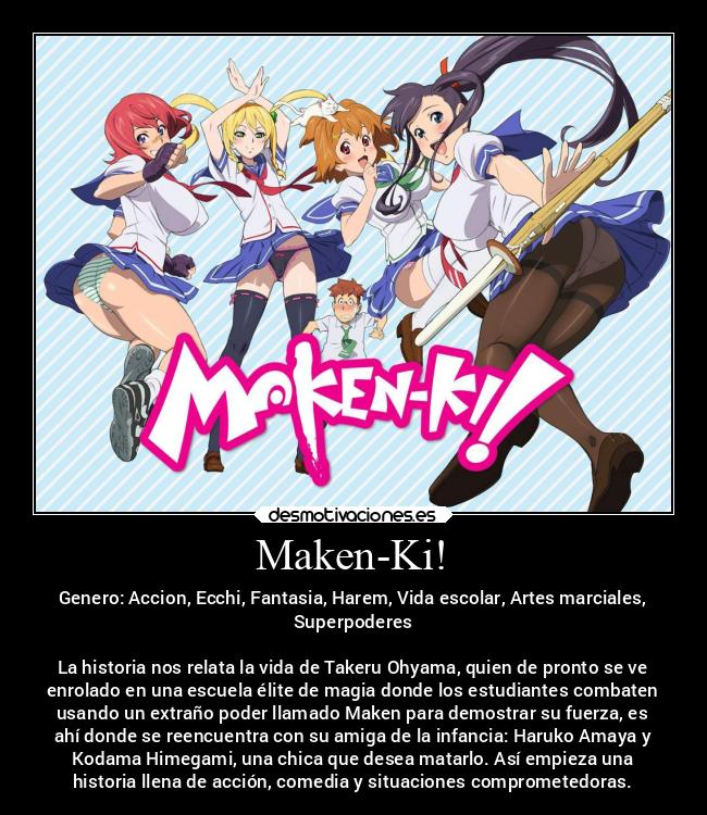 Maken-Ki! - Genero: Accion, Ecchi, Fantasia, Harem, Vida escolar, Artes marciales,
Superpoderes
La historia nos relata la vida de Takeru Ohyama, quien de pronto se ve
enrolado en una escuela élite de magia donde los estudiantes combaten
usando un extraño poder llamado Maken para demostrar su fuerza, es
ahí donde se reencuentra con su amiga de la infancia: Haruko Amaya y
Kodama Himegami, una chica que desea matarlo. Así empieza una
historia llena de acción, comedia y situaciones comprometedoras.