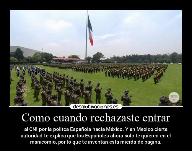 Como cuando rechazaste entrar - al CNI por la politca Española hacia México. Y en Mexico cierta
autoridad te explica que los Españoles ahora solo te quieren en el
manicomio, por lo que te inventan esta mierda de pagina.