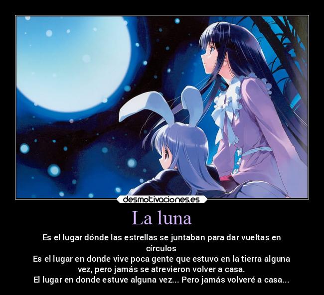 La luna - Es el lugar dónde las estrellas se juntaban para dar vueltas en
círculos
Es el lugar en donde vive poca gente que estuvo en la tierra alguna
vez, pero jamás se atrevieron volver a casa.
El lugar en donde estuve alguna vez... Pero jamás volveré a casa...