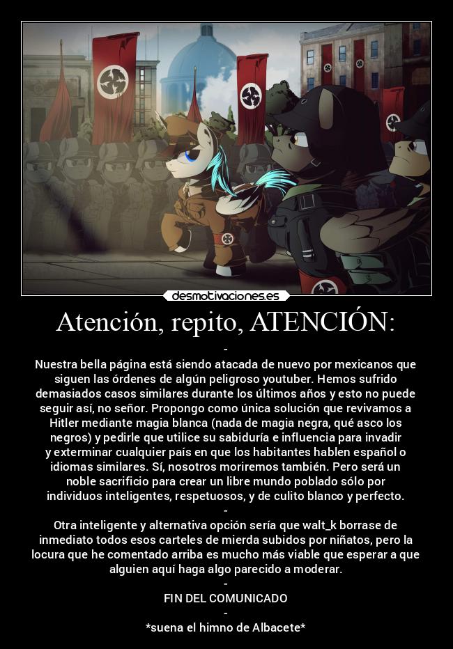 Atención, repito, ATENCIÓN: - -
Nuestra bella página está siendo atacada de nuevo por mexicanos que
siguen las órdenes de algún peligroso youtuber. Hemos sufrido
demasiados casos similares durante los últimos años y esto no puede
seguir así, no señor. Propongo como única solución que revivamos a
Hitler mediante magia blanca (nada de magia negra, qué asco los
negros) y pedirle que utilice su sabiduría e influencia para invadir
y exterminar cualquier país en que los habitantes hablen español o
idiomas similares. Sí, nosotros moriremos también. Pero será un
noble sacrificio para crear un libre mundo poblado sólo por
individuos inteligentes, respetuosos, y de culito blanco y perfecto.
-
Otra inteligente y alternativa opción sería que walt_k borrase de
inmediato todos esos carteles de mierda subidos por niñatos, pero la
locura que he comentado arriba es mucho más viable que esperar a que
alguien aquí haga algo parecido a moderar.
-
FIN DEL COMUNICADO
-
*suena el himno de Albacete*