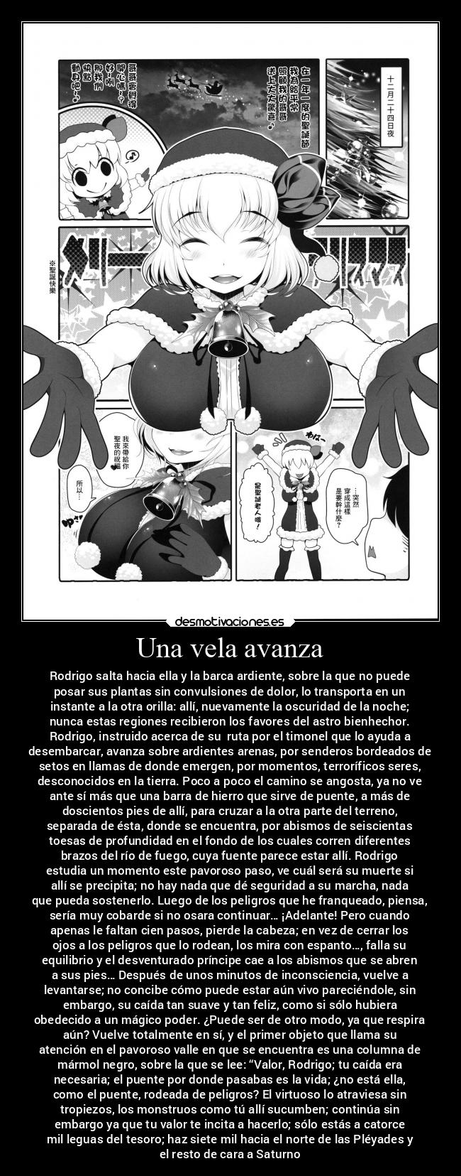 Una vela avanza - Rodrigo salta hacia ella y la barca ardiente, sobre la que no puede
posar sus plantas sin convulsiones de dolor, lo transporta en un
instante a la otra orilla: allí, nuevamente la oscuridad de la noche;
nunca estas regiones recibieron los favores del astro bienhechor.
Rodrigo, instruido acerca de su  ruta por el timonel que lo ayuda a
desembarcar, avanza sobre ardientes arenas, por senderos bordeados de
setos en llamas de donde emergen, por momentos, terroríficos seres,
desconocidos en la tierra. Poco a poco el camino se angosta, ya no ve
ante sí más que una barra de hierro que sirve de puente, a más de
doscientos pies de allí, para cruzar a la otra parte del terreno,
separada de ésta, donde se encuentra, por abismos de seiscientas
toesas de profundidad en el fondo de los cuales corren diferentes
brazos del río de fuego, cuya fuente parece estar allí. Rodrigo
estudia un momento este pavoroso paso, ve cuál será su muerte si
allí se precipita; no hay nada que dé seguridad a su marcha, nada
que pueda sostenerlo. Luego de los peligros que he franqueado, piensa,
sería muy cobarde si no osara continuar… ¡Adelante! Pero cuando
apenas le faltan cien pasos, pierde la cabeza; en vez de cerrar los
ojos a los peligros que lo rodean, los mira con espanto…, falla su
equilibrio y el desventurado príncipe cae a los abismos que se abren
a sus pies… Después de unos minutos de inconsciencia, vuelve a
levantarse; no concibe cómo puede estar aún vivo pareciéndole, sin
embargo, su caída tan suave y tan feliz, como si sólo hubiera
obedecido a un mágico poder. ¿Puede ser de otro modo, ya que respira
aún? Vuelve totalmente en sí, y el primer objeto que llama su
atención en el pavoroso valle en que se encuentra es una columna de
mármol negro, sobre la que se lee: “Valor, Rodrigo; tu caída era
necesaria; el puente por donde pasabas es la vida; ¿no está ella,
como el puente, rodeada de peligros? El virtuoso lo atraviesa sin
tropiezos, los monstruos como tú allí sucumben; continúa sin
embargo ya que tu valor te incita a hacerlo; sólo estás a catorce
mil leguas del tesoro; haz siete mil hacia el norte de las Pléyades y
el resto de cara a Saturno