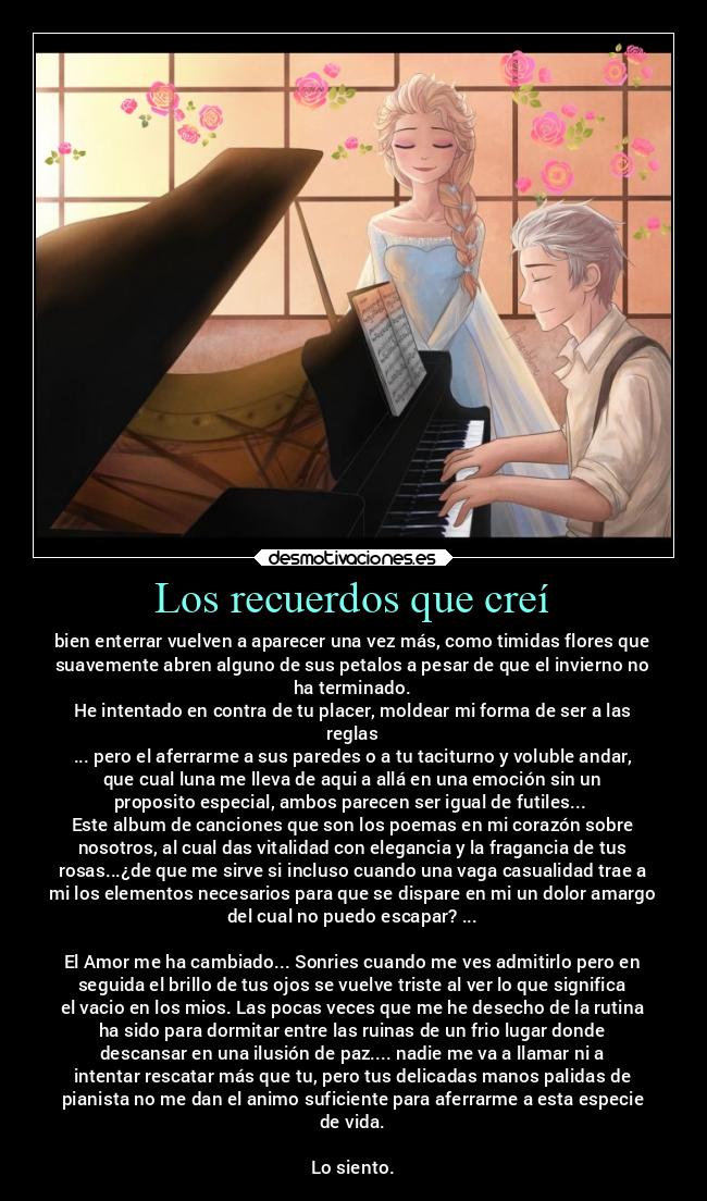 Los recuerdos que creí - bien enterrar vuelven a aparecer una vez más, como timidas flores que
suavemente abren alguno de sus petalos a pesar de que el invierno no
ha terminado.
He intentado en contra de tu placer, moldear mi forma de ser a las
reglas
... pero el aferrarme a sus paredes o a tu taciturno y voluble andar,
que cual luna me lleva de aqui a allá en una emoción sin un
proposito especial, ambos parecen ser igual de futiles... 
Este album de canciones que son los poemas en mi corazón sobre
nosotros, al cual das vitalidad con elegancia y la fragancia de tus
rosas...¿de que me sirve si incluso cuando una vaga casualidad trae a
mi los elementos necesarios para que se dispare en mi un dolor amargo
del cual no puedo escapar? ...

El Amor me ha cambiado... Sonries cuando me ves admitirlo pero en
seguida el brillo de tus ojos se vuelve triste al ver lo que significa
el vacio en los mios. Las pocas veces que me he desecho de la rutina
ha sido para dormitar entre las ruinas de un frio lugar donde
descansar en una ilusión de paz.... nadie me va a llamar ni a
intentar rescatar más que tu, pero tus delicadas manos palidas de
pianista no me dan el animo suficiente para aferrarme a esta especie
de vida.

Lo siento.