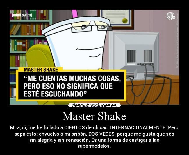 Master Shake - Mira, sí, me he follado a CIENTOS de chicas. INTERNACIONALMENTE. Pero
sepa esto: envuelvo a mi bribón, DOS VECES, porque me gusta que sea
sin alegría y sin sensación. Es una forma de castigar a las
supermodelos.
