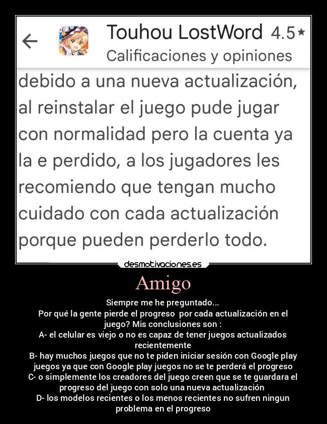 Amigo - Siempre me he preguntado...
Por qué la gente pierde el progreso  por cada actualización en el
juego? Mis conclusiones son :
A- el celular es viejo o no es capaz de tener juegos actualizados
recientemente
B- hay muchos juegos que no te piden iniciar sesión con Google play
juegos ya que con Google play juegos no se te perderá el progreso
C- o simplemente los creadores del juego creen que se te guardara el
progreso del juego con solo una nueva actualización 
D- los modelos recientes o los menos recientes no sufren ningun
problema en el progreso