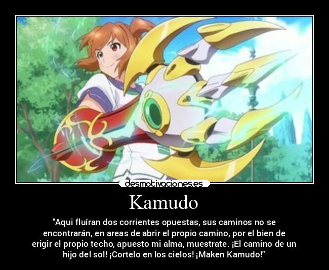 Kamudo - Aqui fluíran dos corrientes opuestas, sus caminos no se
encontrarán, en areas de abrir el propio camino, por el bien de
erigir el propio techo, apuesto mi alma, muestrate. ¡El camino de un
hijo del sol! ¡Cortelo en los cielos! ¡Maken Kamudo!