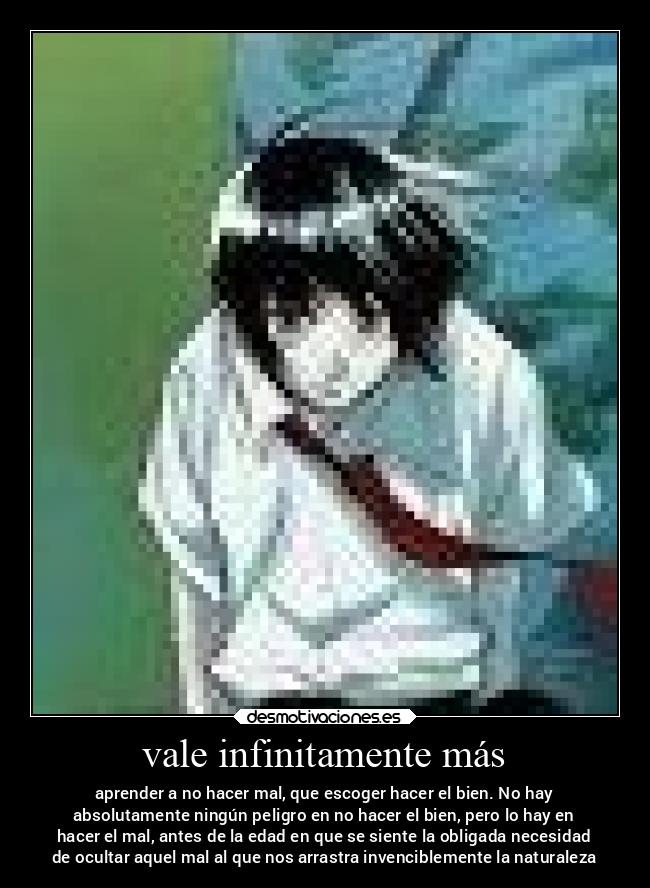 vale infinitamente más - aprender a no hacer mal, que escoger hacer el bien. No hay
absolutamente ningún peligro en no hacer el bien, pero lo hay en
hacer el mal, antes de la edad en que se siente la obligada necesidad
de ocultar aquel mal al que nos arrastra invenciblemente la naturaleza